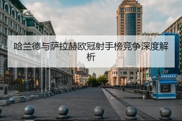 哈兰德与萨拉赫欧冠射手榜竞争深度解析